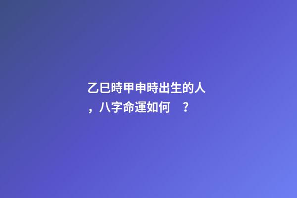 乙巳時甲申時出生的人，八字命運如何？